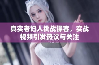 真实老妇人挑战镖客，实战视频引发热议与关注