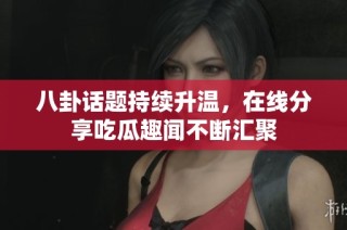 八卦话题持续升温，在线分享吃瓜趣闻不断汇聚