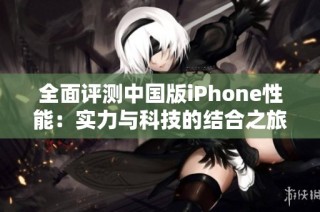 全面评测中国版iPhone性能：实力与科技的结合之旅