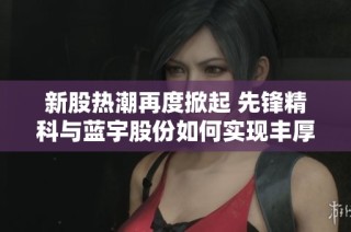 新股热潮再度掀起 先锋精科与蓝宇股份如何实现丰厚收益传奇