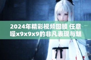 2024年精彩视频回顾 任意噪x9x9x9的非凡表现与魅力探秘