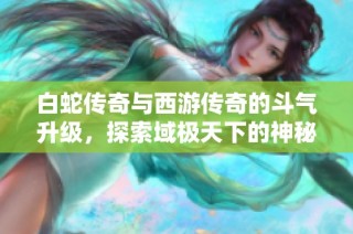 白蛇传奇与西游传奇的斗气升级，探索域极天下的神秘冒险之旅