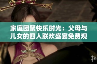 家庭团聚快乐时光：父母与儿女的四人联欢盛宴免费观看