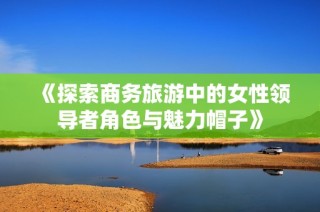 《探索商务旅游中的女性领导者角色与魅力帽子》
