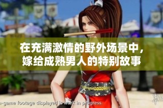 在充满激情的野外场景中，嫁给成熟男人的特别故事