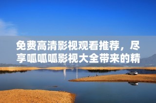 免费高清影视观看推荐，尽享呱呱呱影视大全带来的精彩内容