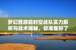 梦幻西游超时空战队实力解析与战术揭秘，你准备好了吗
