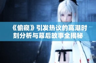 《偷窥》引发热议的高潮时刻分析与幕后故事全揭秘