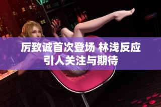 厉致诚首次登场 林浅反应引人关注与期待