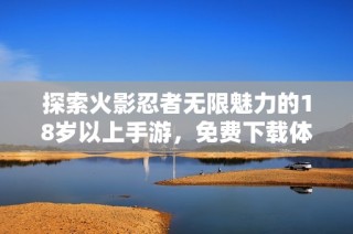 探索火影忍者无限魅力的18岁以上手游，免费下载体验热血冒险