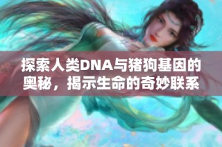 探索人类DNA与猪狗基因的奥秘，揭示生命的奇妙联系与差异
