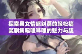 探索男女情感纠葛的轻松搞笑剧集唏哩哔哩的魅力与趣味