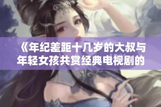 《年纪差距十几岁的大叔与年轻女孩共赏经典电视剧的故事》