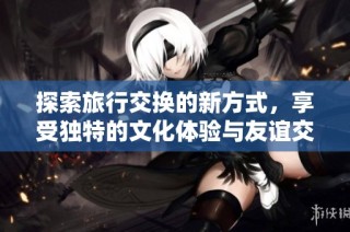 探索旅行交换的新方式，享受独特的文化体验与友谊交流