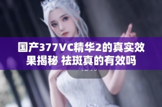 国产377VC精华2的真实效果揭秘 祛斑真的有效吗