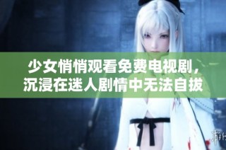 少女悄悄观看免费电视剧，沉浸在迷人剧情中无法自拔的经历分享