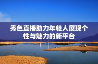 秀色直播助力年轻人展现个性与魅力的新平台