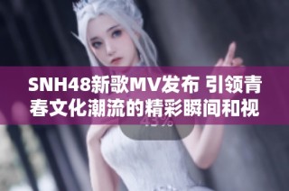 SNH48新歌MV发布 引领青春文化潮流的精彩瞬间和视听盛宴
