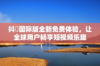 抖抈国际版全新免费体验，让全球用户畅享短视频乐趣