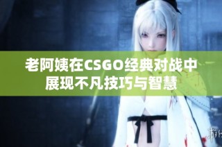老阿姨在CSGO经典对战中展现不凡技巧与智慧