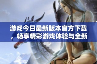游戏今日最新版本官方下载，畅享精彩游戏体验与全新内容