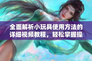 全面解析小玩具使用方法的详细视频教程，轻松掌握操作技巧