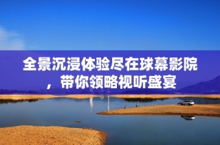 全景沉浸体验尽在球幕影院，带你领略视听盛宴
