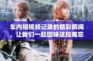 车内短视频记录的精彩瞬间，让我们一起回味这段难忘的旅程