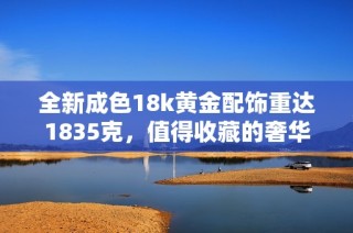 全新成色18k黄金配饰重达1835克，值得收藏的奢华之选