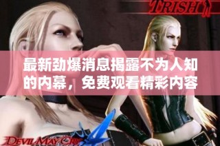 最新劲爆消息揭露不为人知的内幕，免费观看精彩内容！