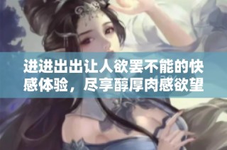 进进出出让人欲罢不能的快感体验，尽享醇厚肉感欲望