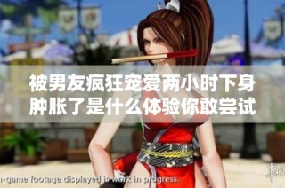 被男友疯狂宠爱两小时下身肿胀了是什么体验你敢尝试吗