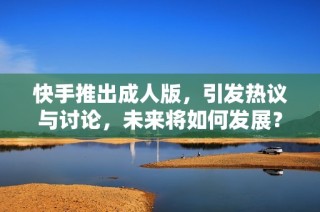 快手推出成人版，引发热议与讨论，未来将如何发展？