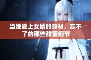 当她爱上女婿的身材，忘不了的那些甜蜜细节