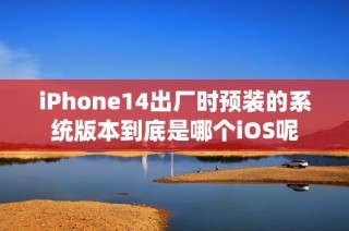 iPhone14出厂时预装的系统版本到底是哪个iOS呢