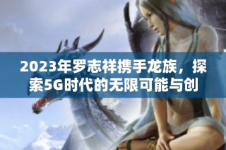 2023年罗志祥携手龙族，探索5G时代的无限可能与创造力