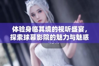 体验身临其境的视听盛宴，探索球幕影院的魅力与魅惑