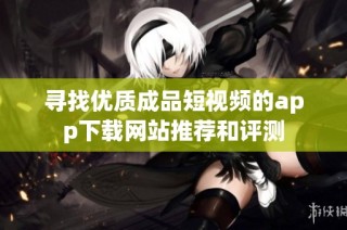 寻找优质成品短视频的app下载网站推荐和评测