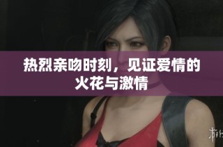 热烈亲吻时刻，见证爱情的火花与激情