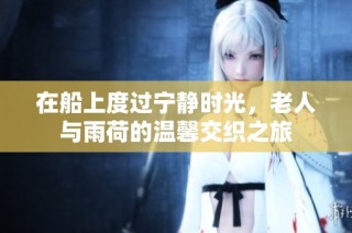 在船上度过宁静时光，老人与雨荷的温馨交织之旅