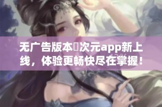 无广告版本囧次元app新上线，体验更畅快尽在掌握！