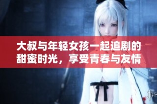大叔与年轻女孩一起追剧的甜蜜时光，享受青春与友情的无限乐趣