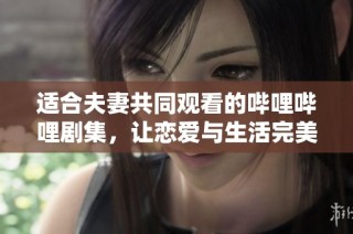适合夫妻共同观看的哔哩哔哩剧集，让恋爱与生活完美交融