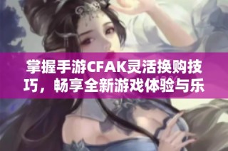 掌握手游CFAK灵活换购技巧，畅享全新游戏体验与乐趣