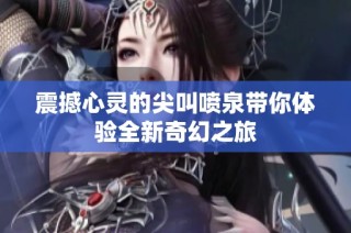 震撼心灵的尖叫喷泉带你体验全新奇幻之旅