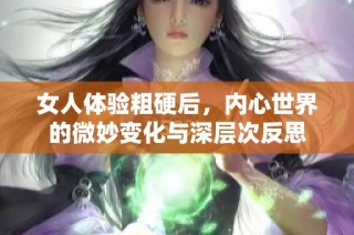 女人体验粗硬后，内心世界的微妙变化与深层次反思