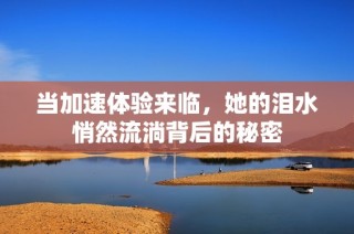 当加速体验来临，她的泪水悄然流淌背后的秘密