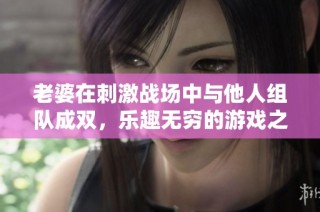 老婆在刺激战场中与他人组队成双，乐趣无穷的游戏之旅