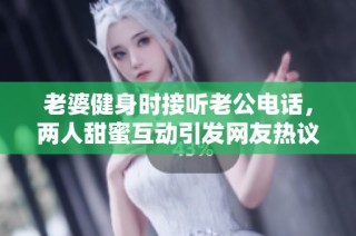 老婆健身时接听老公电话，两人甜蜜互动引发网友热议