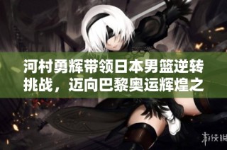 河村勇辉带领日本男篮逆转挑战，迈向巴黎奥运辉煌之路